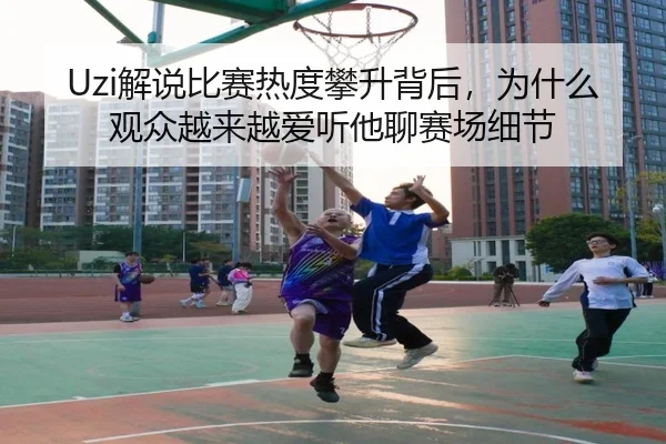 Uzi解说比赛热度攀升背后，为什么观众越来越爱听他聊赛场细节